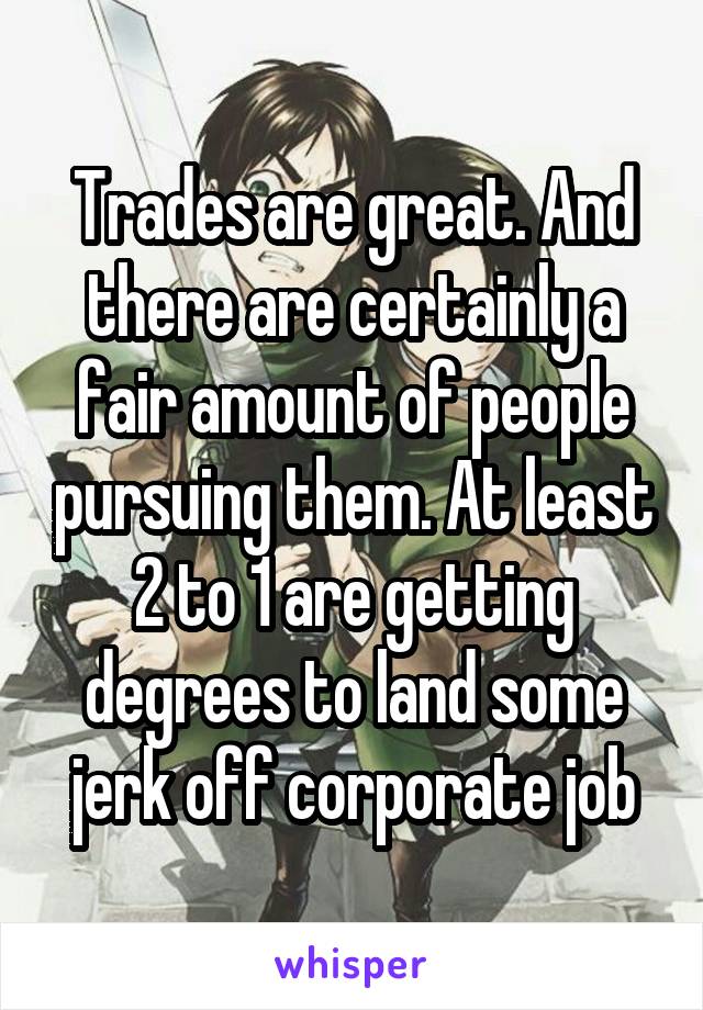 Trades are great. And there are certainly a fair amount of people pursuing them. At least 2 to 1 are getting degrees to land some jerk off corporate job