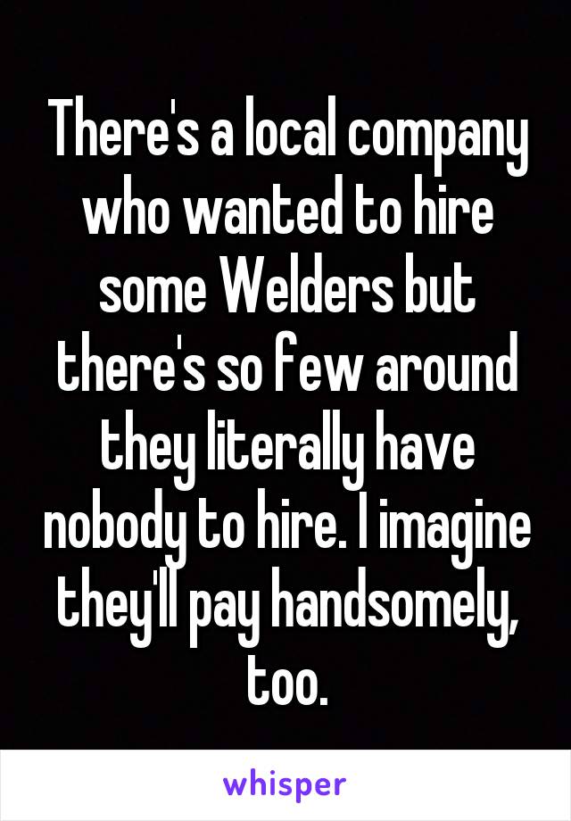 There's a local company who wanted to hire some Welders but there's so few around they literally have nobody to hire. I imagine they'll pay handsomely, too.