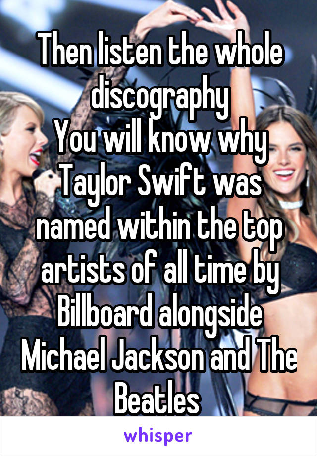 Then listen the whole discography
You will know why Taylor Swift was named within the top artists of all time by Billboard alongside Michael Jackson and The Beatles 