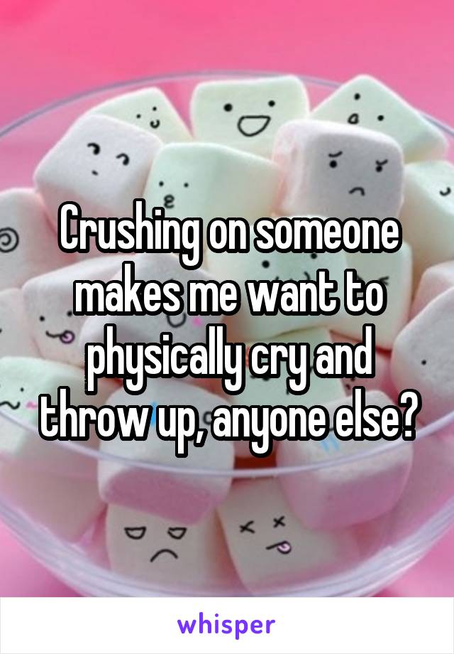 Crushing on someone makes me want to physically cry and throw up, anyone else?