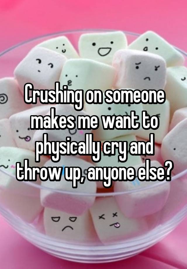 Crushing on someone makes me want to physically cry and throw up, anyone else?