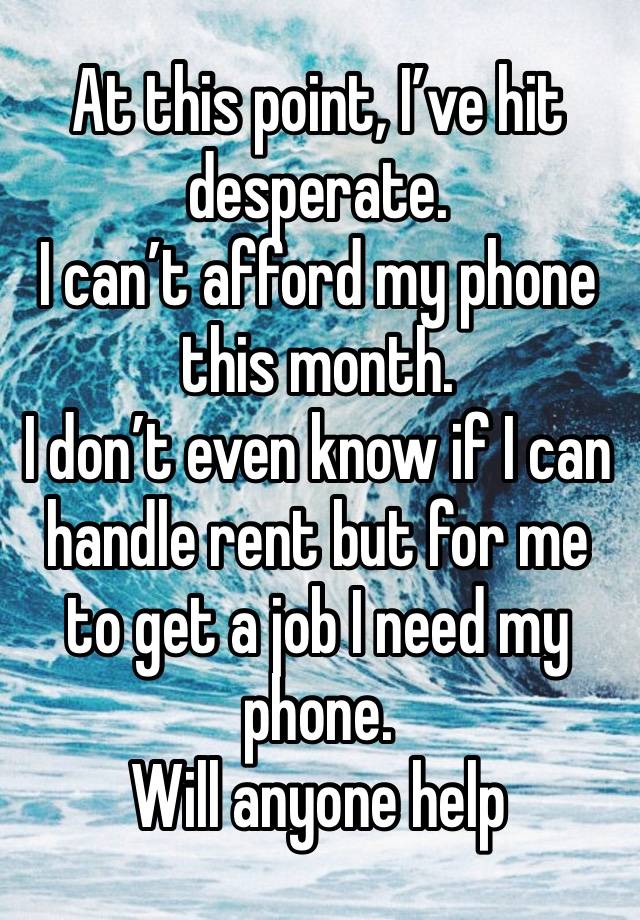 At this point, I’ve hit desperate. 
I can’t afford my phone this month. 
I don’t even know if I can handle rent but for me to get a job I need my phone. 
Will anyone help