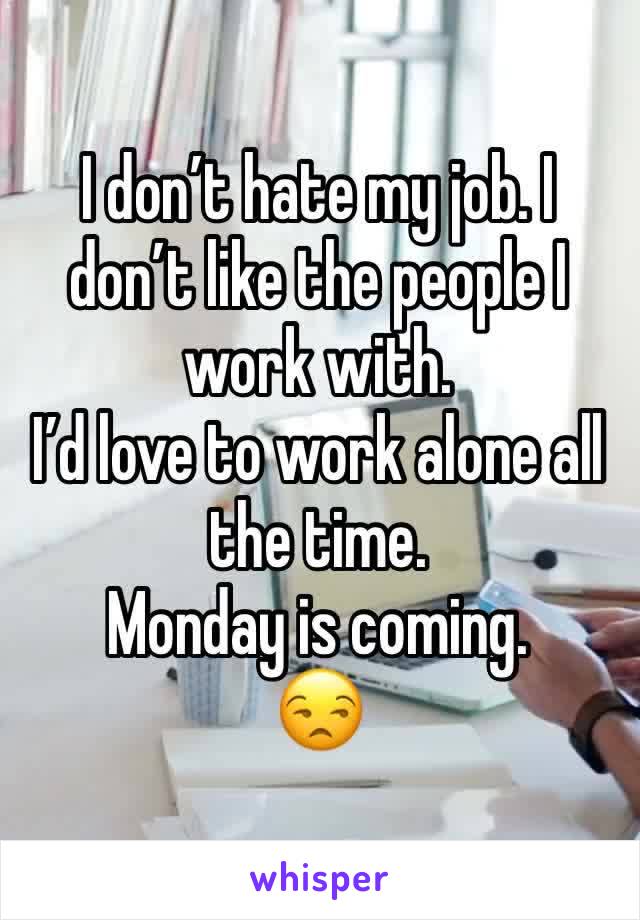 I don’t hate my job. I don’t like the people I work with. 
I’d love to work alone all the time. 
Monday is coming. 
😒