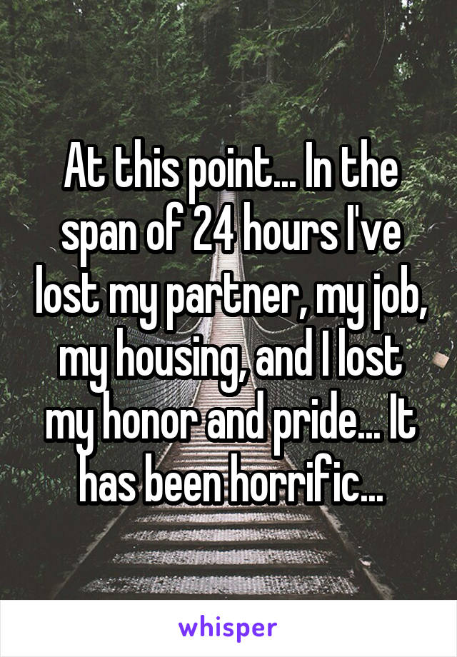 At this point... In the span of 24 hours I've lost my partner, my job, my housing, and I lost my honor and pride... It has been horrific...