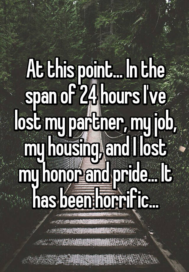 At this point... In the span of 24 hours I've lost my partner, my job, my housing, and I lost my honor and pride... It has been horrific...