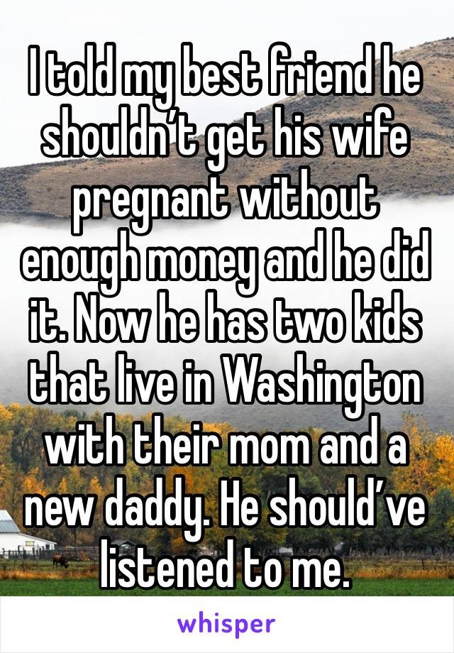 I told my best friend he shouldn’t get his wife pregnant without enough money and he did it. Now he has two kids that live in Washington with their mom and a new daddy. He should’ve listened to me.