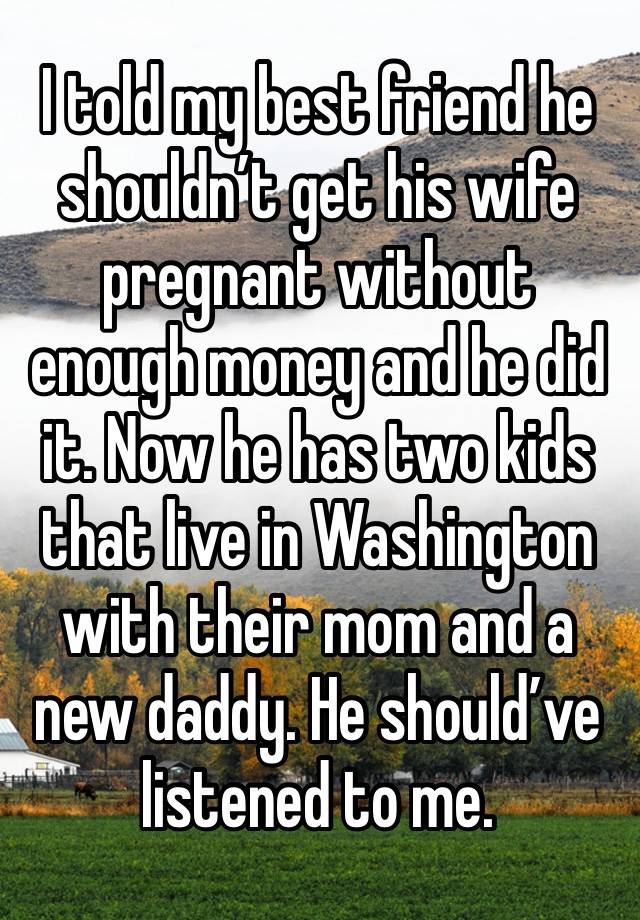 I told my best friend he shouldn’t get his wife pregnant without enough money and he did it. Now he has two kids that live in Washington with their mom and a new daddy. He should’ve listened to me.