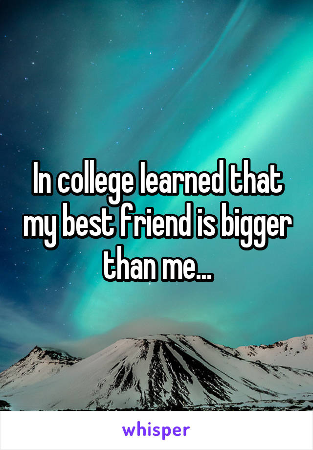 In college Iearned that my best friend is bigger than me...