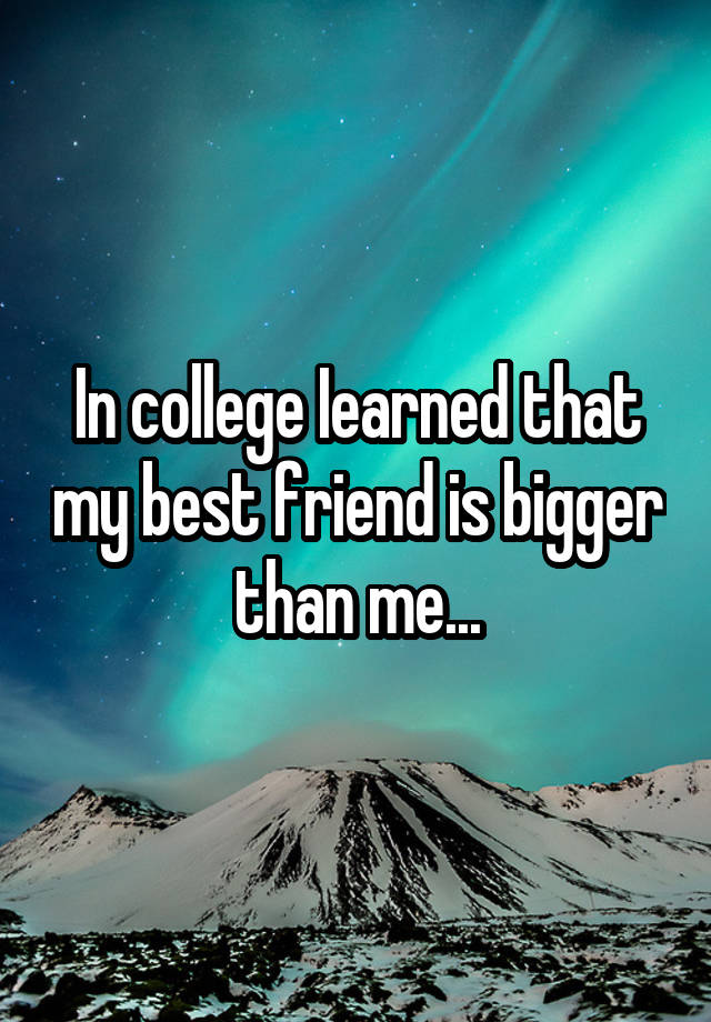 In college Iearned that my best friend is bigger than me...