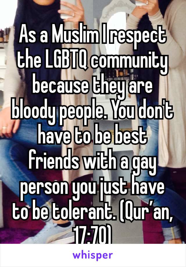 As a Muslim I respect the LGBTQ community because they are bloody people. You don't have to be best friends with a gay person you just have to be tolerant. (Qur’an, 17:70)