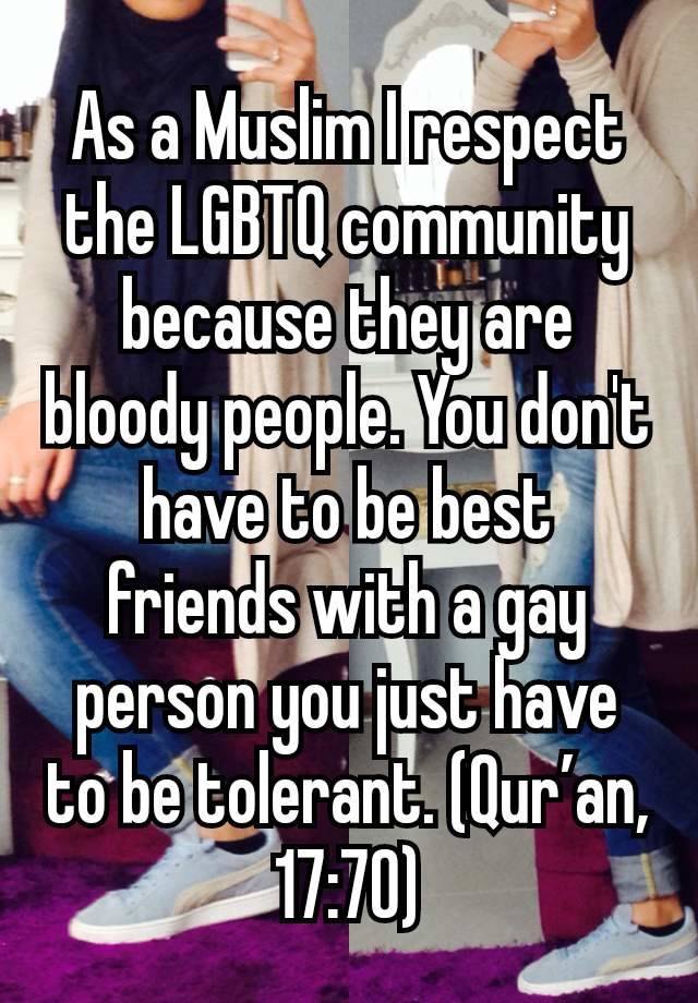 As a Muslim I respect the LGBTQ community because they are bloody people. You don't have to be best friends with a gay person you just have to be tolerant. (Qur’an, 17:70)