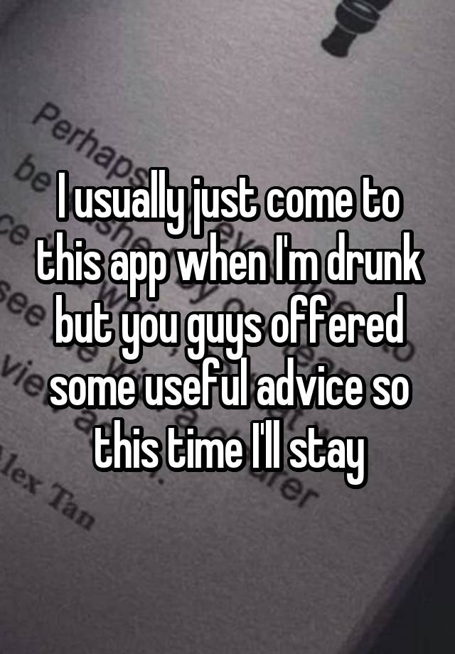 I usually just come to this app when I'm drunk but you guys offered some useful advice so this time I'll stay