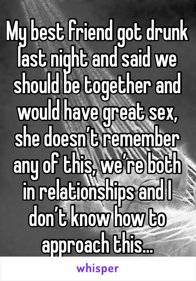 My best friend got drunk last night and said we should be together and would have great sex, she doesn’t remember any of this, we’re both in relationships and I don’t know how to approach this…