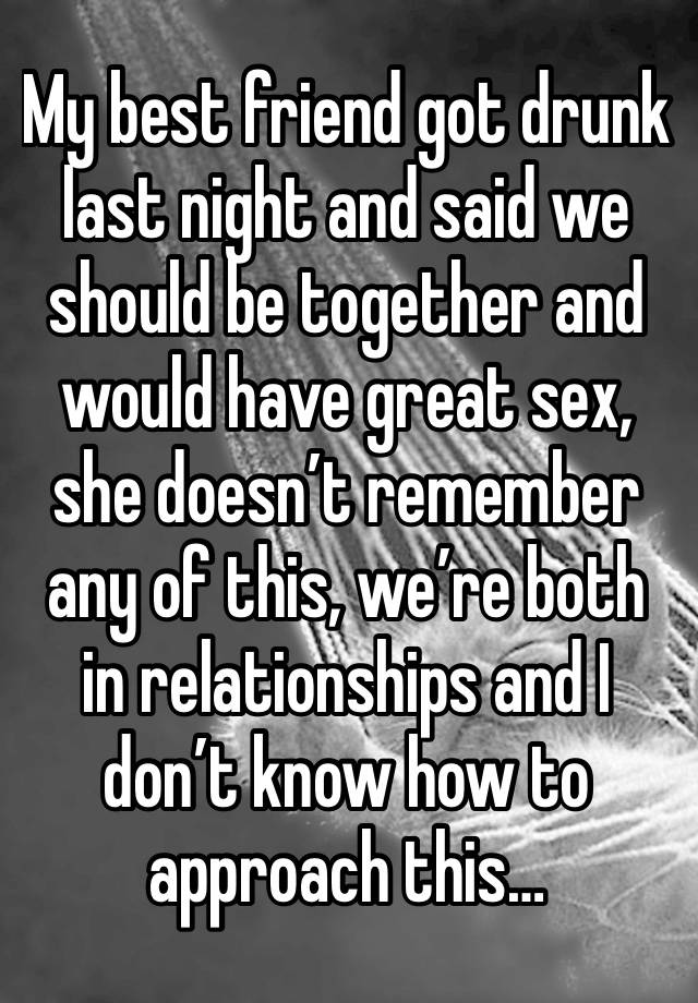 My best friend got drunk last night and said we should be together and would have great sex, she doesn’t remember any of this, we’re both in relationships and I don’t know how to approach this…