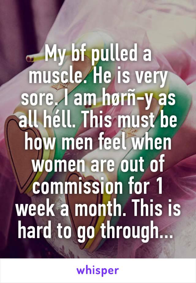 My bf pulled a muscle. He is very sore. I am hørñ-y as all héll. This must be how men feel when women are out of commission for 1 week a month. This is hard to go through... 