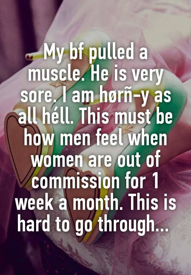 My bf pulled a muscle. He is very sore. I am hørñ-y as all héll. This must be how men feel when women are out of commission for 1 week a month. This is hard to go through... 