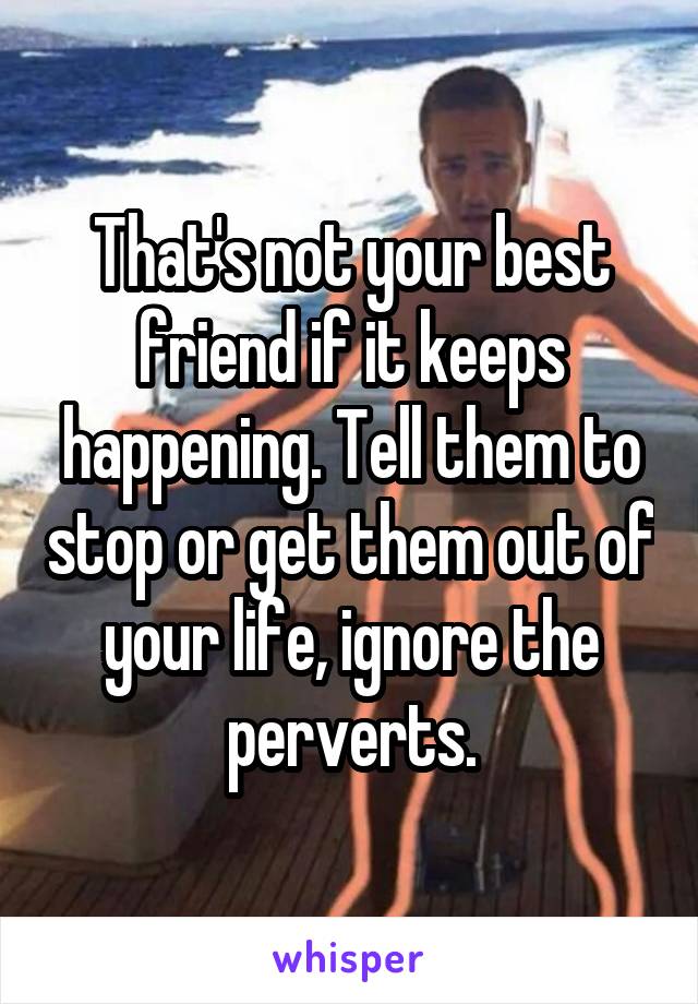 That's not your best friend if it keeps happening. Tell them to stop or get them out of your life, ignore the perverts.