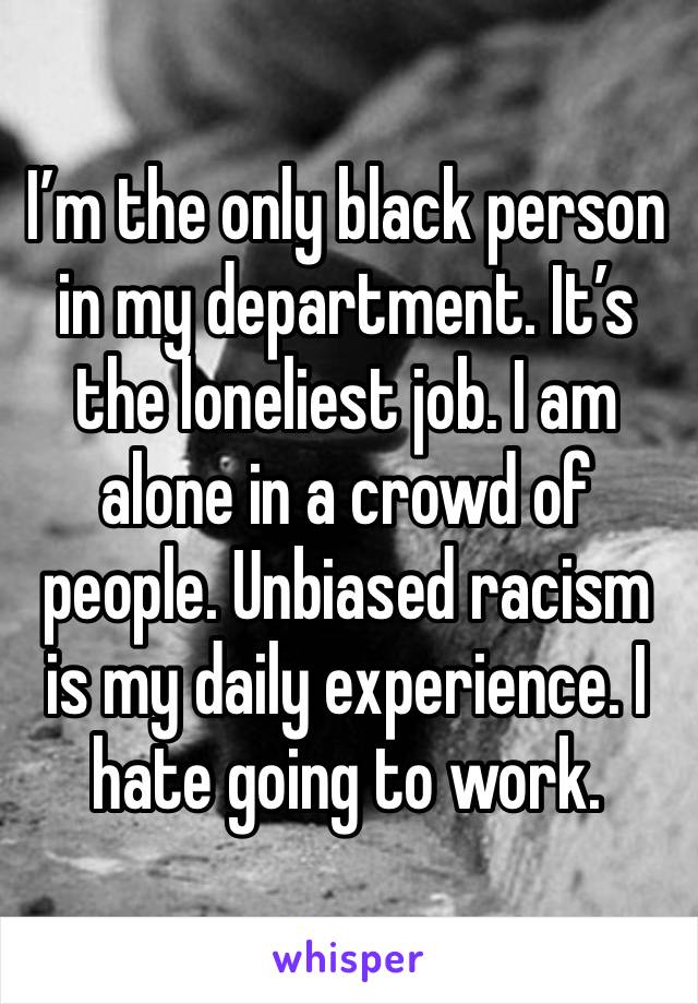 I’m the only black person in my department. It’s the loneliest job. I am alone in a crowd of people. Unbiased racism is my daily experience. I hate going to work. 