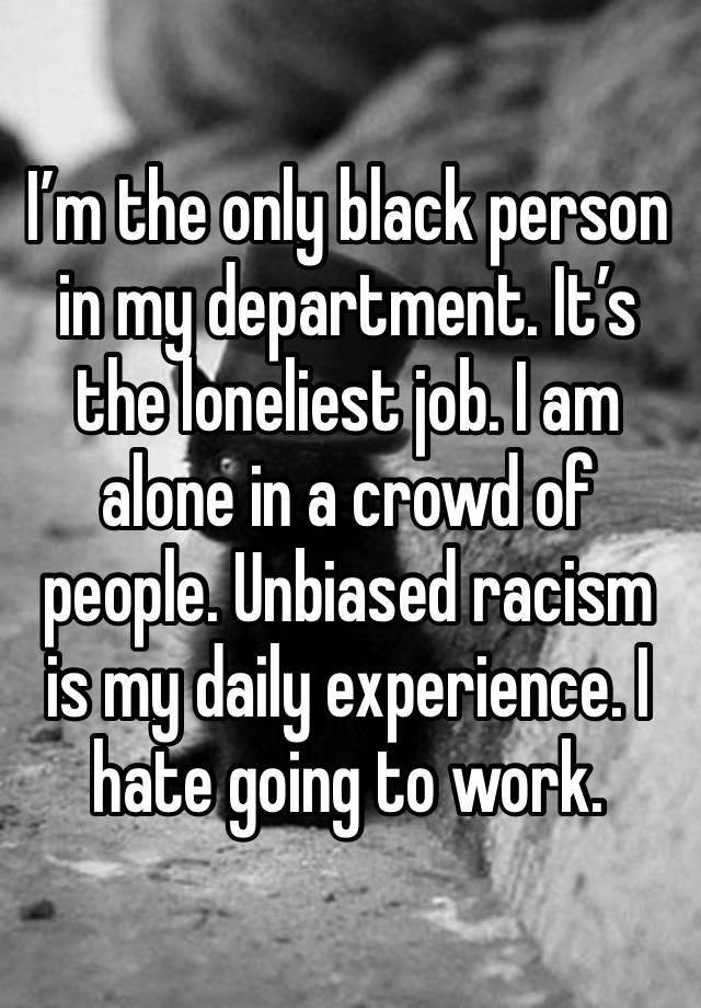 I’m the only black person in my department. It’s the loneliest job. I am alone in a crowd of people. Unbiased racism is my daily experience. I hate going to work. 