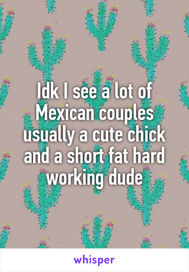 Idk I see a lot of Mexican couples usually a cute chick and a short fat hard working dude