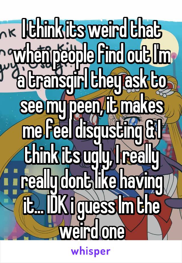 I think its weird that when people find out I'm a transgirl they ask to see my peen, it makes me feel disgusting & I think its ugly, I really really dont like having it... IDK i guess Im the weird one