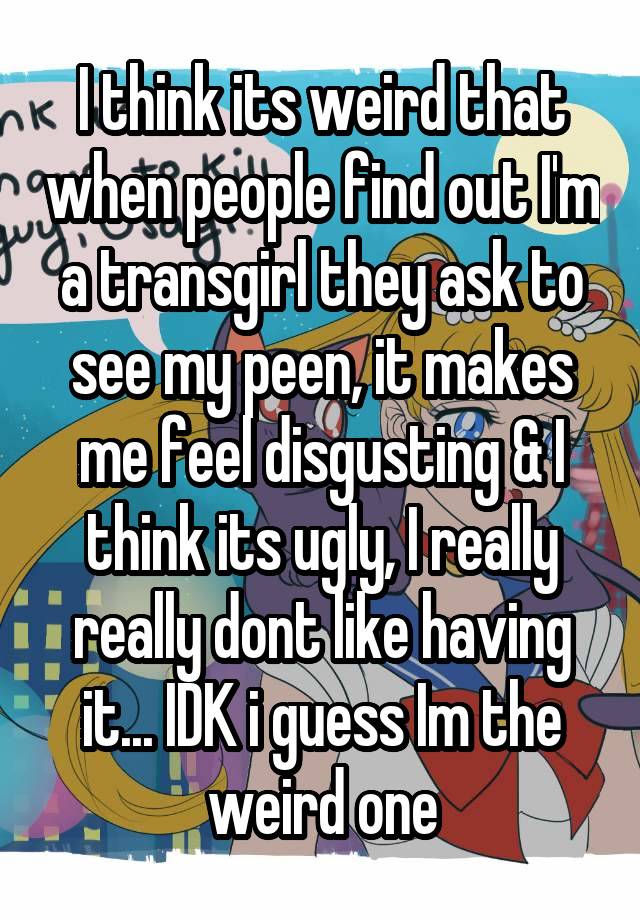 I think its weird that when people find out I'm a transgirl they ask to see my peen, it makes me feel disgusting & I think its ugly, I really really dont like having it... IDK i guess Im the weird one