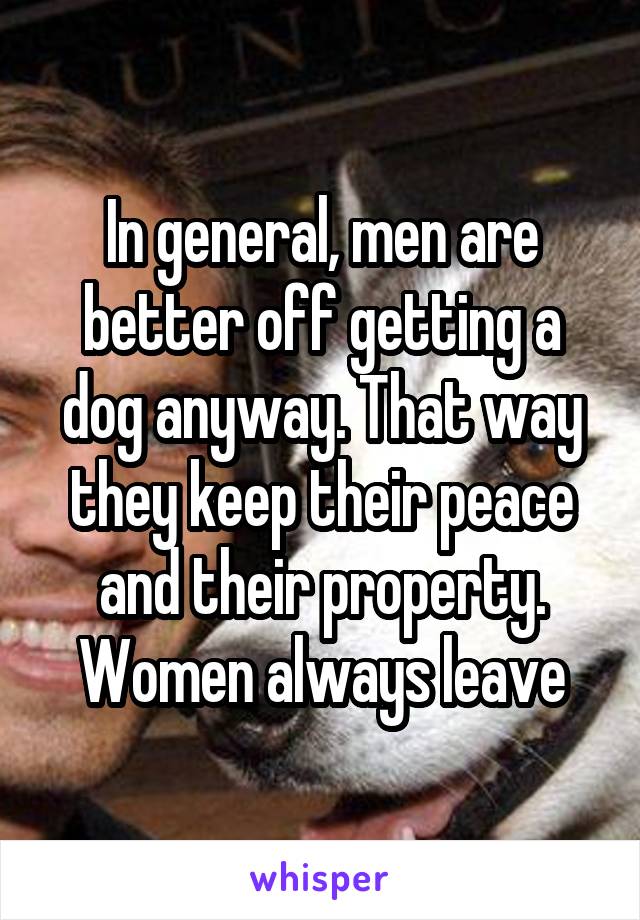 In general, men are better off getting a dog anyway. That way they keep their peace and their property. Women always leave