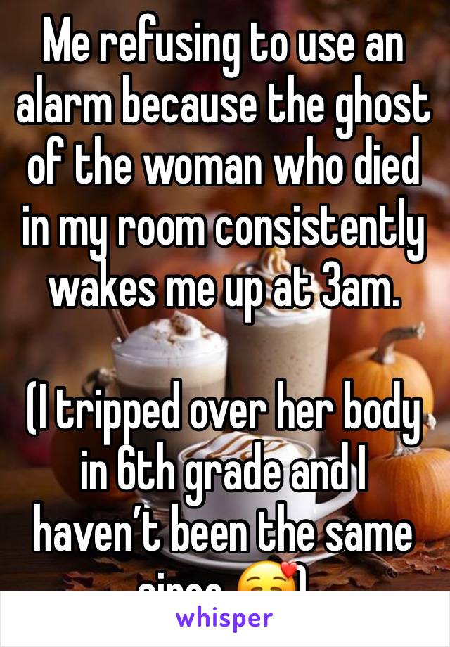 Me refusing to use an alarm because the ghost of the woman who died in my room consistently wakes me up at 3am.

(I tripped over her body in 6th grade and I haven’t been the same since 🥰)