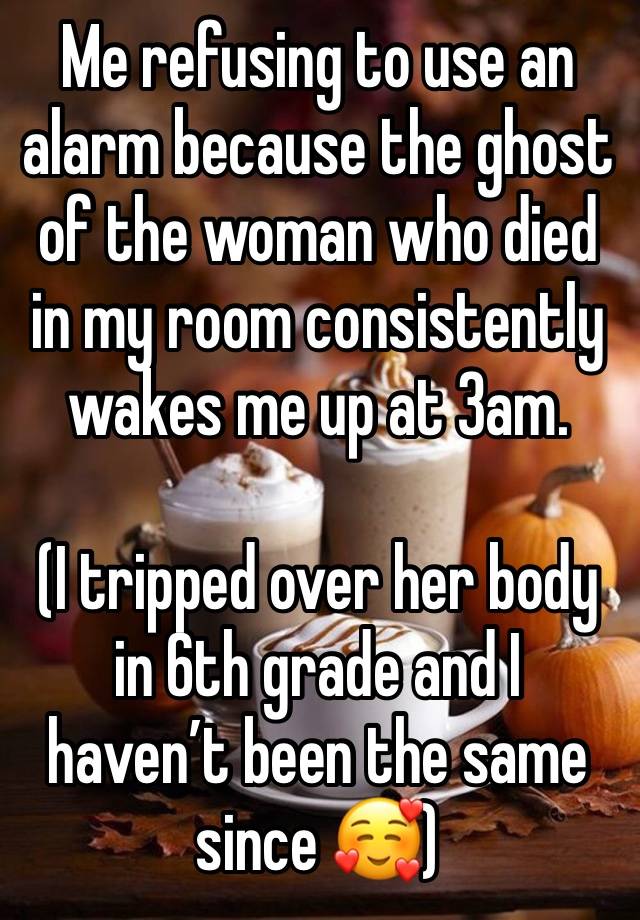 Me refusing to use an alarm because the ghost of the woman who died in my room consistently wakes me up at 3am.

(I tripped over her body in 6th grade and I haven’t been the same since 🥰)