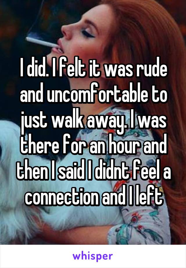 I did. I felt it was rude and uncomfortable to just walk away. I was there for an hour and then I said I didnt feel a connection and I left