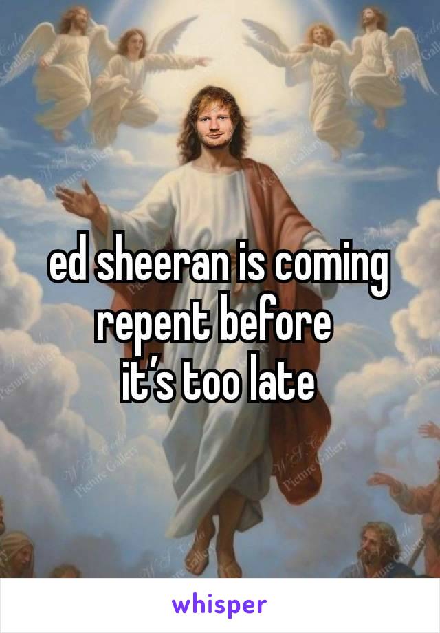 ed sheeran is coming repent before 
it’s too late