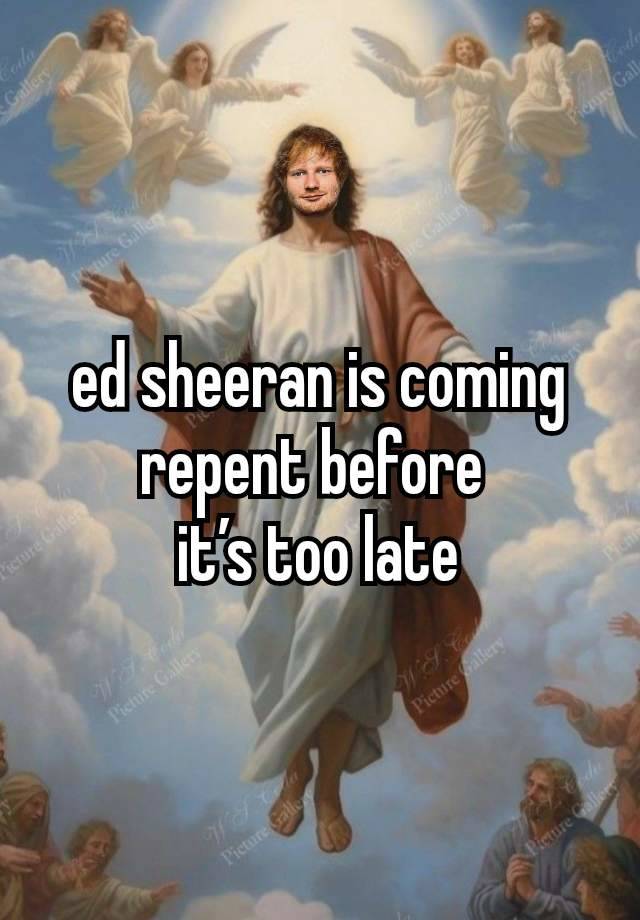 ed sheeran is coming repent before 
it’s too late