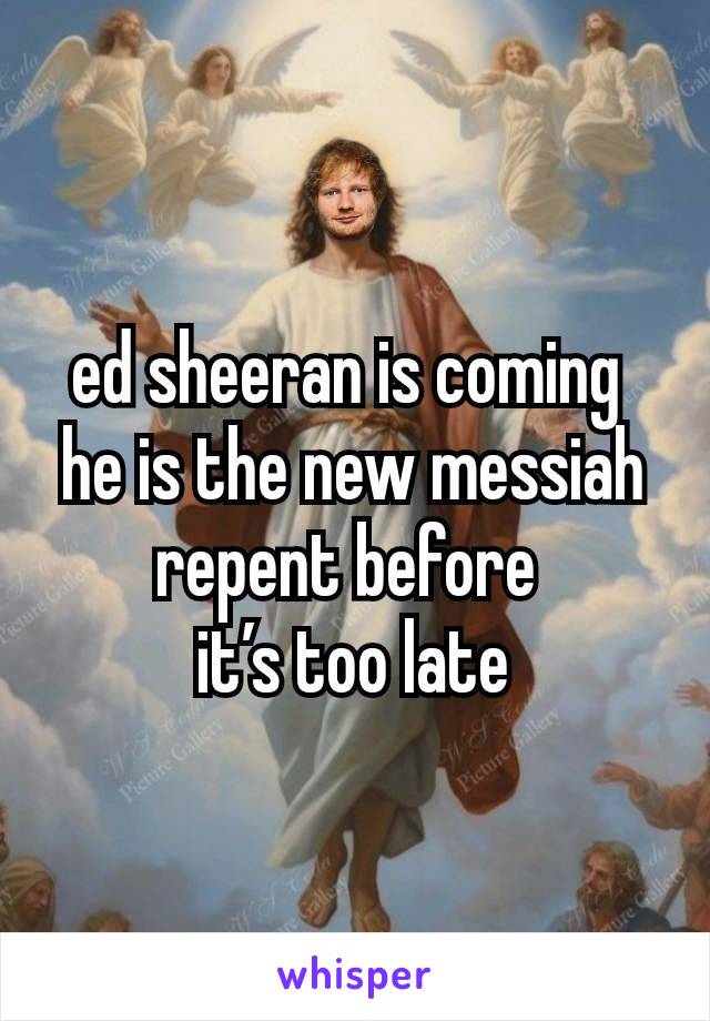 ed sheeran is coming 
he is the new messiah repent before 
it’s too late
