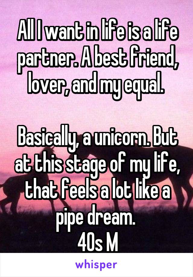 All I want in life is a life partner. A best friend, lover, and my equal. 

Basically, a unicorn. But at this stage of my life, that feels a lot like a pipe dream. 
40s M