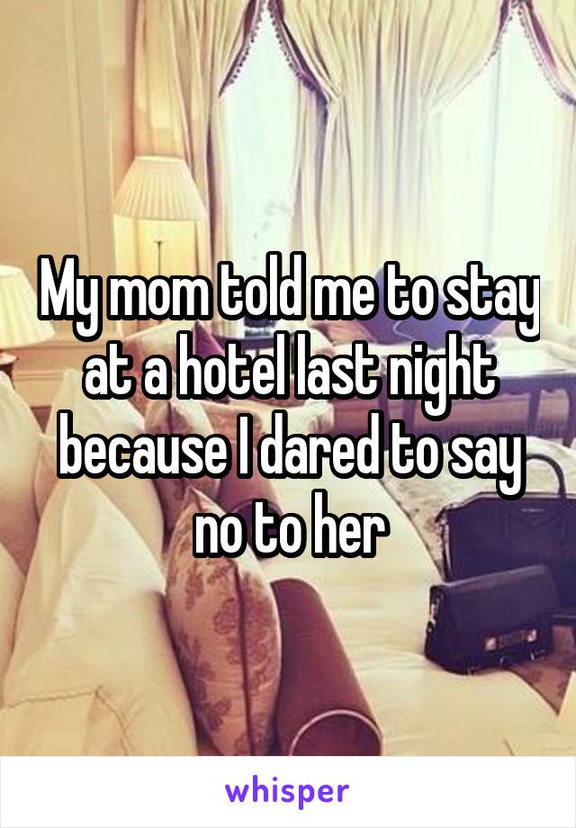 My mom told me to stay at a hotel last night because I dared to say no to her