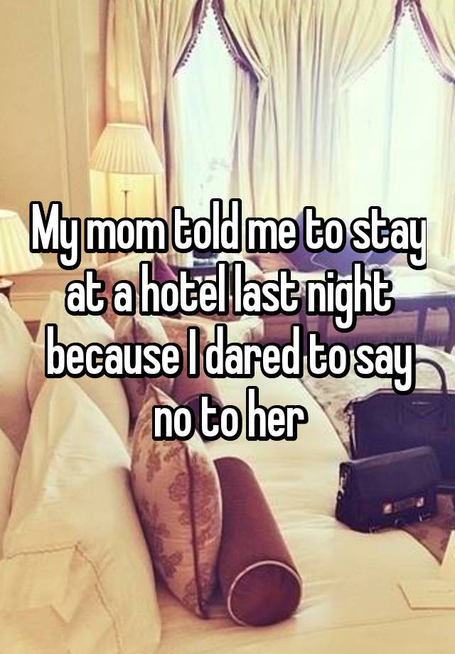 My mom told me to stay at a hotel last night because I dared to say no to her