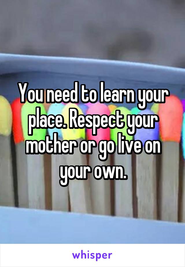 You need to learn your place. Respect your mother or go live on your own.