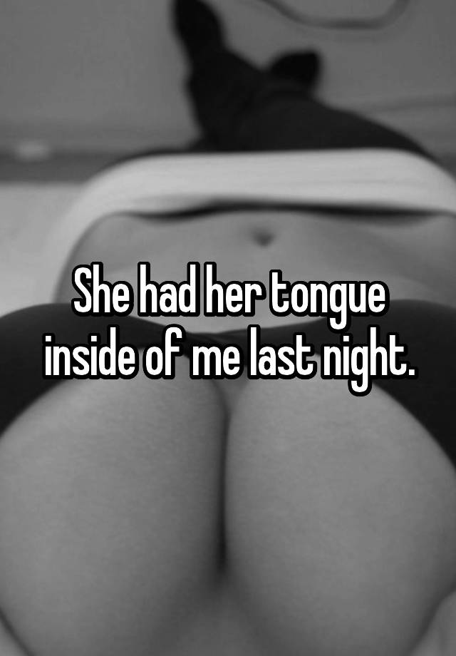 She had her tongue inside of me last night.