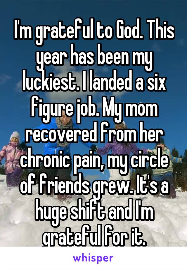 I'm grateful to God. This year has been my luckiest. I landed a six figure job. My mom recovered from her chronic pain, my circle of friends grew. It's a huge shift and I'm grateful for it.