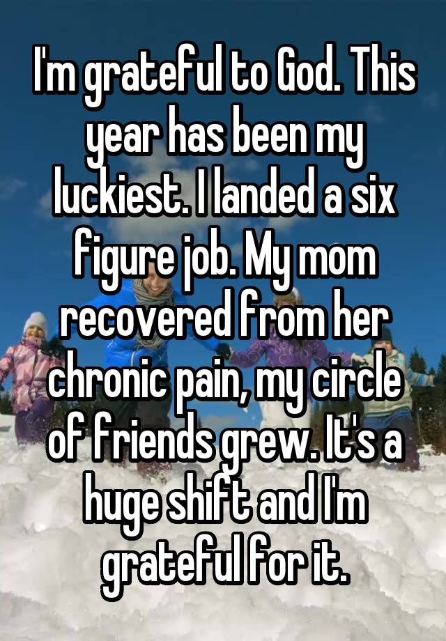 I'm grateful to God. This year has been my luckiest. I landed a six figure job. My mom recovered from her chronic pain, my circle of friends grew. It's a huge shift and I'm grateful for it.