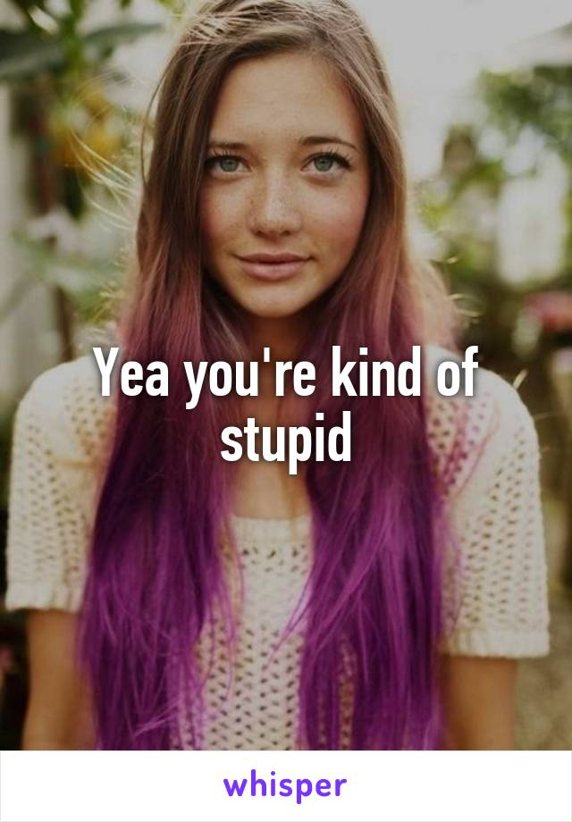 Yea you're kind of stupid