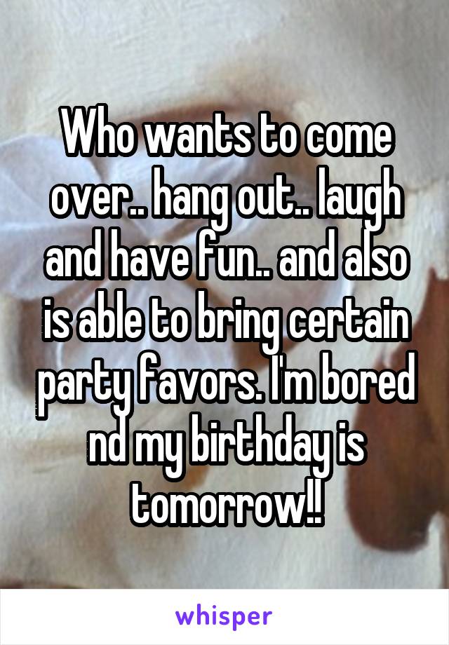 Who wants to come over.. hang out.. laugh and have fun.. and also is able to bring certain party favors. I'm bored nd my birthday is tomorrow!!