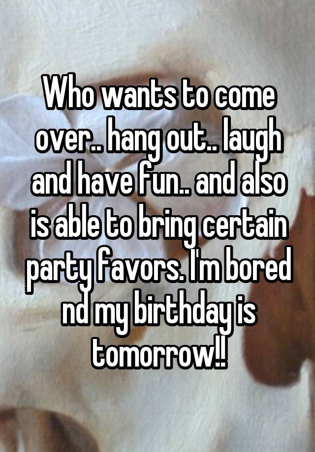 Who wants to come over.. hang out.. laugh and have fun.. and also is able to bring certain party favors. I'm bored nd my birthday is tomorrow!!