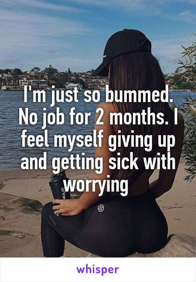 I'm just so bummed. No job for 2 months. I feel myself giving up and getting sick with worrying 