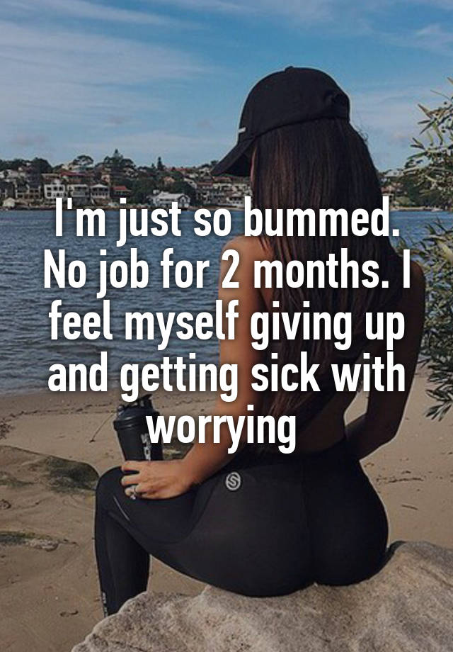 I'm just so bummed. No job for 2 months. I feel myself giving up and getting sick with worrying 