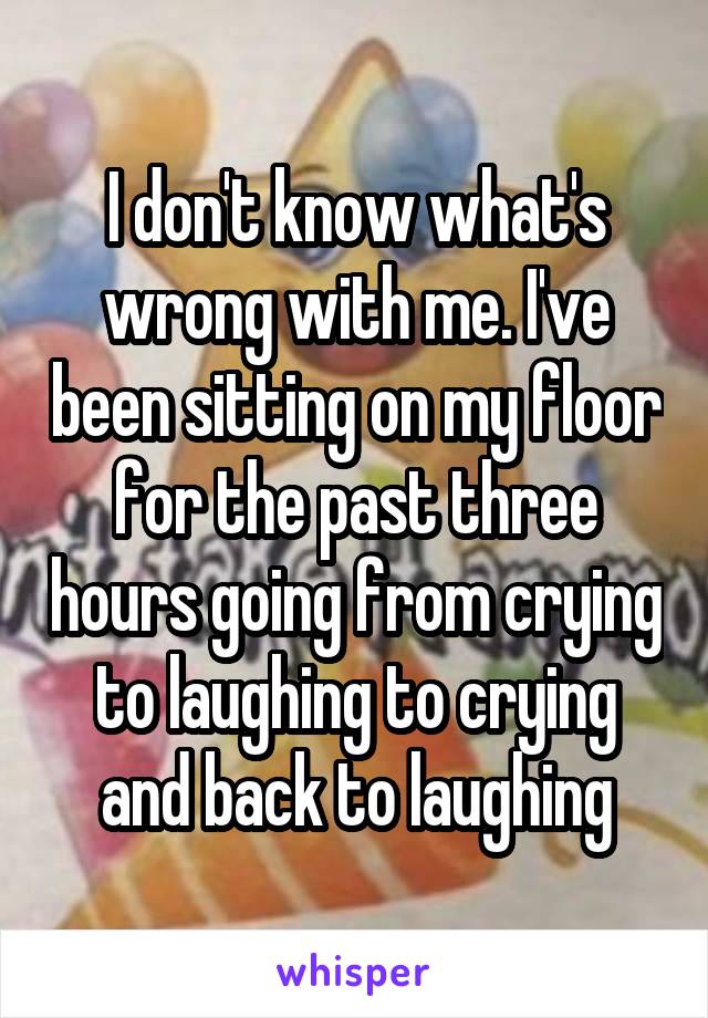 I don't know what's wrong with me. I've been sitting on my floor for the past three hours going from crying to laughing to crying and back to laughing