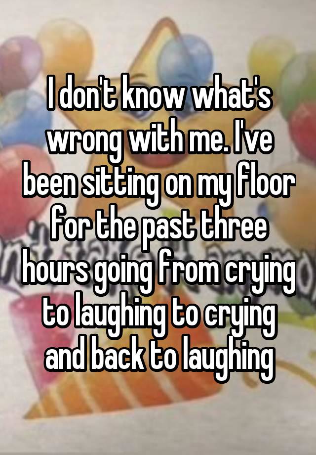 I don't know what's wrong with me. I've been sitting on my floor for the past three hours going from crying to laughing to crying and back to laughing