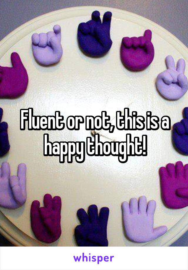 Fluent or not, this is a happy thought!