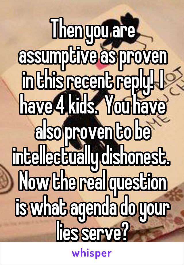 Then you are assumptive as proven in this recent reply!  I have 4 kids.  You have also proven to be intellectually dishonest.  Now the real question is what agenda do your lies serve?