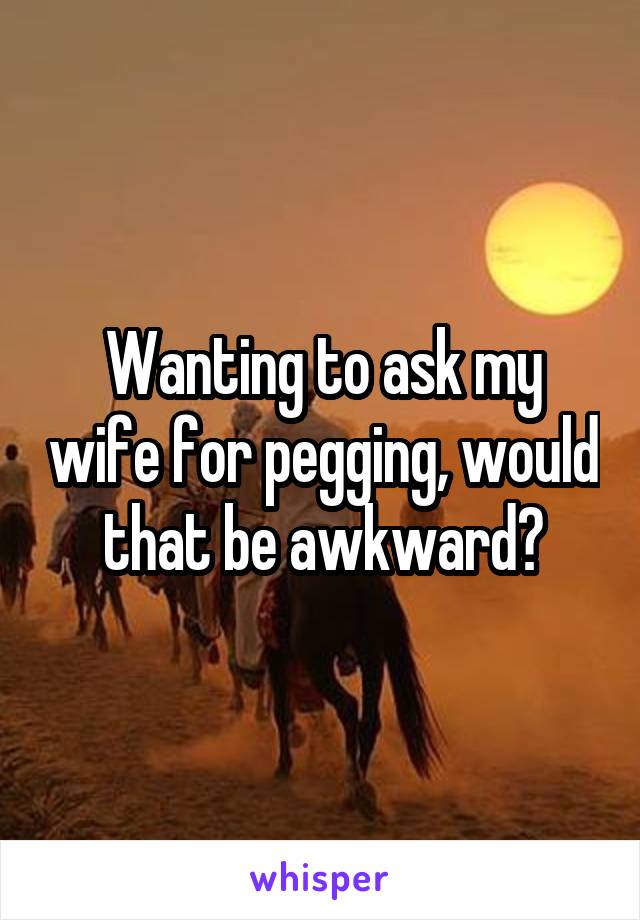 Wanting to ask my wife for pegging, would that be awkward?